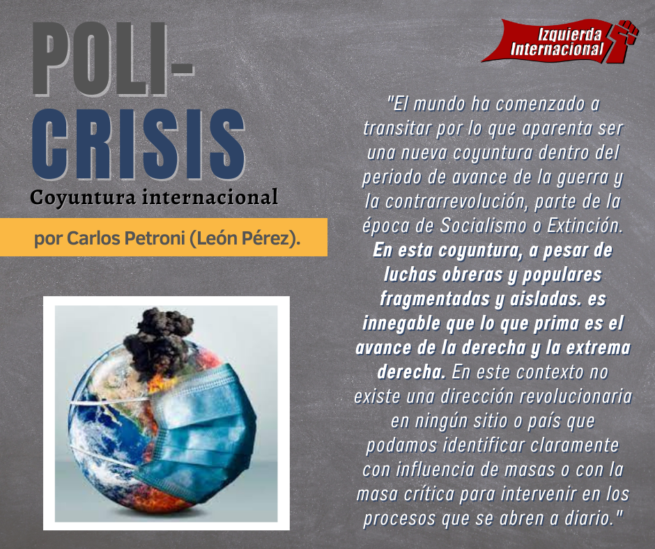 El mundo ha comenzado a transitar por lo que aparenta ser una nueva coyuntura dentro del periodo de avance de la guerra y la contrarrevolución, parte de la época de Socialismo o Extinción. En esta coyuntura, a pesar de luchas obreras y populares fragmentadas y aisladas. es innegable que lo que prima es el avance de la derecha y la extrema derecha. En este contexto no existe una dirección revolucionaria en ningún sitio o país que podamos identificar claramente con influencia de masas o con la masa crítica para intervenir en los procesos que se abren a diario.